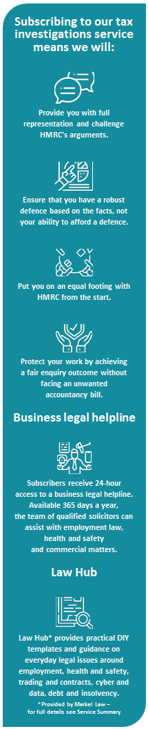 Subscribing to our tax investigations service means we will:
 
    Provide you with full representation and challenge HMRC's arguments.
     
    Ensure that you have a robust defence based on the facts, not your ability to afford a defence.
     
    Put you on an equal footing with HMRC from the start.
     
    Protect your work by achieving 
    a fair enquiry outcome without facing an unwanted 
    accountancy bill.
    Business legal helpline
     
    Subscribers receive 24-hour 
    access to a business legal helpline. Available 365 days a year, 
    the team of qualified solicitors can assist with employment law, 
    health and safety 
    and commercial matters.
    Law Hub
     
    Law Hub* provides practical DIY templates and guidance on everyday legal issues around employment, health and safety, trading and contracts, cyber and data, debt and insolvency.
    *Provided by Markel Law - 
    for full details see Service Summary